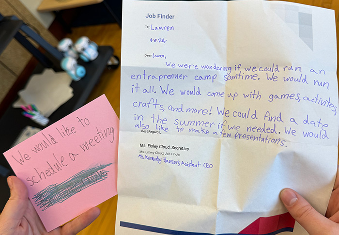 A handwritten letter that says Dear Lauren: We were wondering if we could run an entraprenuer camp somtime. We would run it all. We would come up with games, activities, crafts, and more! We could find a date in the summer if we needed. We would also like to make a few presentations. Best regards, Eisley Cloud, secretary, Emery Cloud, job finder, and Kennedy Hanson, assistant CEO. 